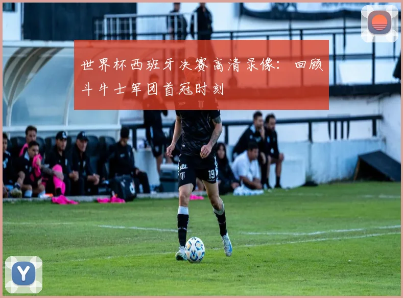 世界杯西班牙决赛高清录像：回顾斗牛士军团首冠时刻